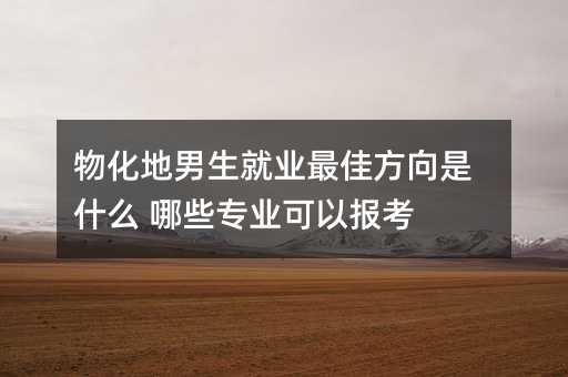 物化地男生就业最佳方向是什么 哪些专业可以报考