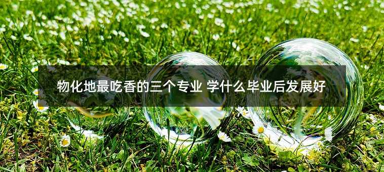 物化地最吃香的三个专业 学什么毕业后发展好