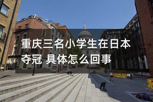重庆三名小学生在日本夺冠 具体怎么回事