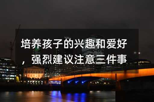 培养孩子的兴趣和爱好,强烈建议注意三件事