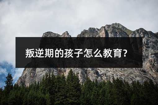 叛逆期的孩子怎么教育?