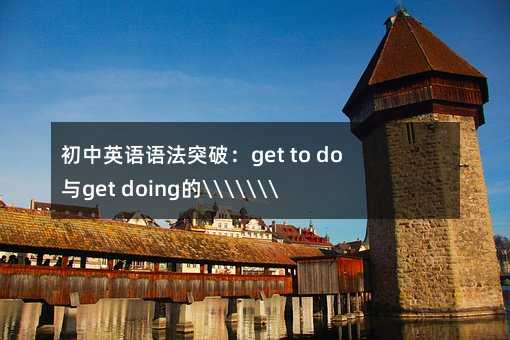 初中英语语法突破:get to do与get doing的“相爱相杀“全解析