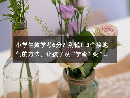 小学生数学考6分?别慌!3个接地气的方法,让孩子从“学渣”变“小达人”